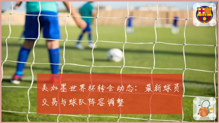 美加墨世界杯转会动态:最新球员交易与球队阵容调整