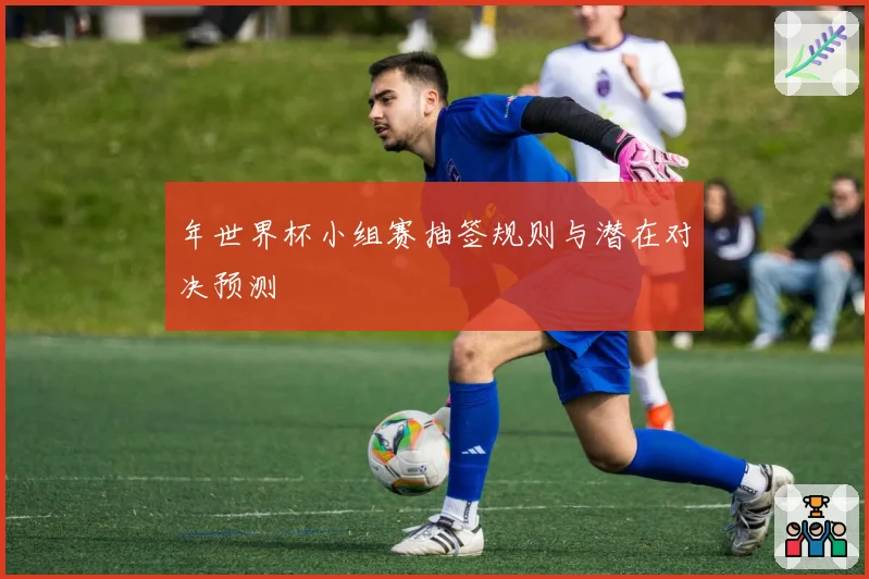 年世界杯小组赛抽签规则与潜在对决预测
