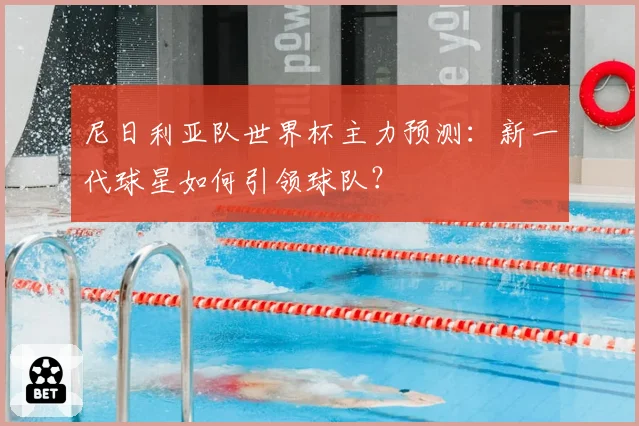 尼日利亚队世界杯主力预测:新一代球星如何引领球队?