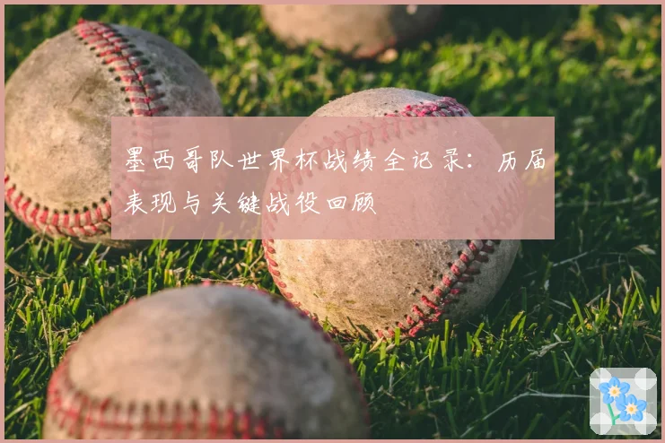 墨西哥队世界杯战绩全记录：历届表现与关键战役回顾