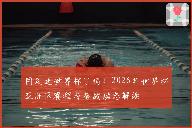 国足进世界杯了吗？2026年世界杯亚洲区赛程与备战动态解读