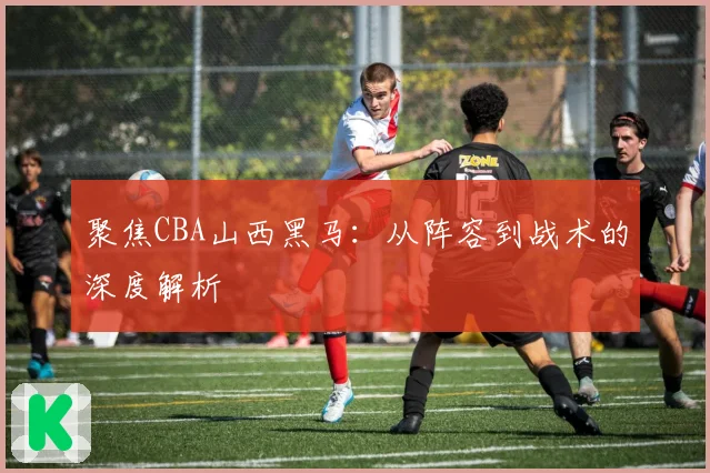 聚焦CBA山西黑马：从阵容到战术的深度解析