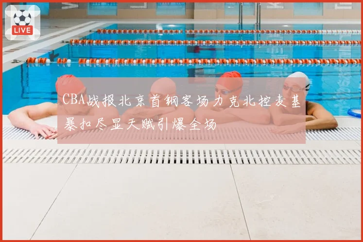 CBA战报北京首钢客场力克北控麦基暴扣尽显天赋引爆全场
