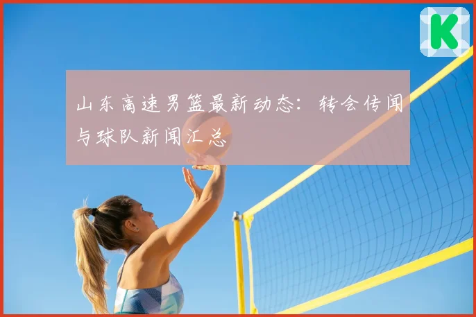 山东高速男篮最新动态：转会传闻与球队新闻汇总