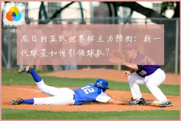 尼日利亚队世界杯主力预测:新一代球星如何引领球队?
