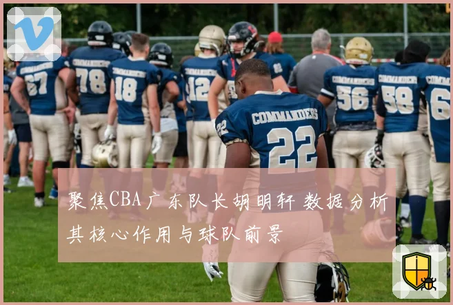 聚焦CBA广东队长胡明轩 数据分析其核心作用与球队前景